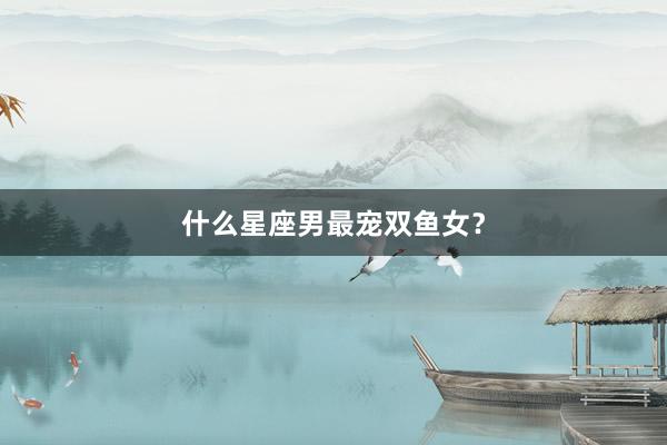 什么星座男最宠双鱼女？