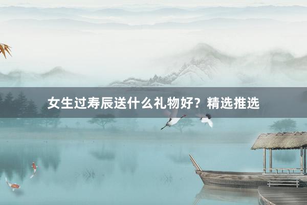 女生过寿辰送什么礼物好？精选推选