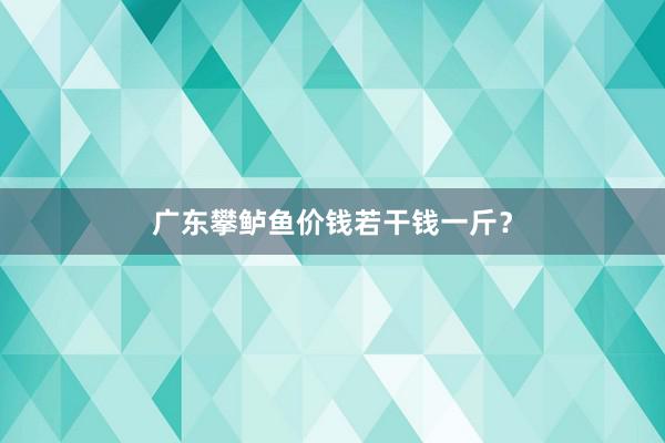 广东攀鲈鱼价钱若干钱一斤？